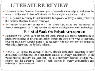 LITERATURE REVIEW
 Literature review forms an important part of research which helps to kick start the
research with valuable flow of information from the past research activities .
 It is very much necessary to understand the background of Petlyuk arrangement for
this purpose literature has been reviewed.
 The review reveals the existence of the technology, usage and acceptance of
Petlyuk arrangement (FTCDS) concept and recent developments in the technology.
Published Work On Petlyuk Arrangement
 Hernandez et al (2003) gave the concept about Design and energy performance of
alternative schemes of Petlyuk distillation system He used three types of thermally
coupled distillation systems namely the sequence with side rectifier, the sequence
with side stripper and the Petlyuk column .
 Ivor et al [2011] gave the concept of energy efficient distillation, according to them
distillation is responsible for a significant amount of energy consumption of the
world process industry. He said that The fully thermally coupled dividing wall
column has the attractive feature of both savings in energy consumption and
reduction of investment cost.
 