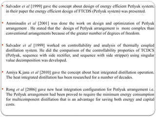  Salvador et al [1999] gave the concept about design of energy efficient Petlyuk system;
in their paper the energy efficient design of FTCDS (Petlyuk system) was presented.
 Amminudin et al [2001] was done the work on design and optimization of Petlyuk
arrangement . He stated that the design of Petlyuk arrangement is more complex than
conventional arrangements because of the greater number of degrees of freedom.
 Salvador et al [1999] worked on controllability and analysis of thermally coupled
distillation system. He did the comparison of the controllability properties of TCDCS
(Petlyuk, sequence with side rectifier, and sequence with side stripper) using singular
value decomposition was developed.
 Amiya K.jana et al [2010] gave the concept about heat integrated distillation operation.
The heat integrated distillation has been researched for a number of decades.
 Rong et al [2006] gave new heat integration configuration for Petlyuk arrangement i.e.
The Petlyuk arrangement had been proved to require the minimum energy consumption
for multicomponent distillation that is an advantage for saving both energy and capital
costs.
 
