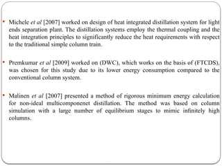 Michele et al [2007] worked on design of heat integrated distillation system for light
ends separation plant. The distillation systems employ the thermal coupling and the
heat integration principles to significantly reduce the heat requirements with respect
to the traditional simple column train.
 Premkumar et al [2009] worked on (DWC), which works on the basis of (FTCDS),
was chosen for this study due to its lower energy consumption compared to the
conventional column system.
 Malinen et al [2007] presented a method of rigorous minimum energy calculation
for non-ideal multicomponenet distillation. The method was based on column
simulation with a large number of equilibrium stages to mimic inﬁnitely high
columns.
 