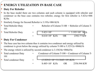  ENERGY UTILIZATION IN BASE CASE
 Duty For Reboiler
 In the base model there are two columns and each column is equipped with reboiler and
condenser so the base case contains two reboiler, energy for first reboiler is 5.421e+006
KJ/hr.
 Similarly Energy for Second Reboiler is 3.193e+006 KJ/h
 Total Reboiler Duty = Reboiler of Column T-100 + Reboiler of Column T-
101
 Total Reboiler Duty = 5.421×106
+ 3.193×106
KJ/h
= 8.614×106
KJ/h OR 2392.77 KW
 Duty For Condenser
 The base case has two column thus it contains two condenser and energy utilized by
condenser is given below the energy utilized by column T-100 is 5.32312e+006KJ/h
 The energy which is utilized by second condenser is 3.15634e+006kJ/hr.
 Total condenser Duty = Condenser of Column T-100 + Condenser of Column T-
101
 Total condenser Duty = (5.32312×106
+3.15643×106
) KJ/h
= 8.485×106
KJ/h OR 2356.944 KW
 