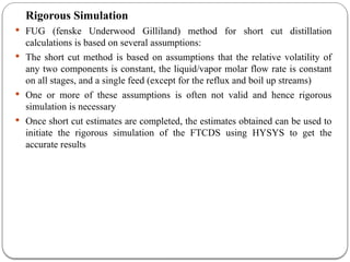 Rigorous Simulation
 FUG (fenske Underwood Gilliland) method for short cut distillation
calculations is based on several assumptions:
 The short cut method is based on assumptions that the relative volatility of
any two components is constant, the liquid/vapor molar flow rate is constant
on all stages, and a single feed (except for the reflux and boil up streams)
 One or more of these assumptions is often not valid and hence rigorous
simulation is necessary
 Once short cut estimates are completed, the estimates obtained can be used to
initiate the rigorous simulation of the FTCDS using HYSYS to get the
accurate results
 