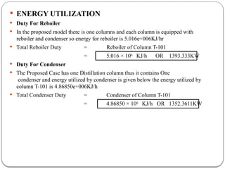  ENERGY UTILIZATION
 Duty For Reboiler
 In the proposed model there is one columns and each column is equipped with
reboiler and condenser so energy for reboiler is 5.016e+006KJ/hr
 Total Reboiler Duty = Reboiler of Column T-101
= 5.016 × 106
KJ/h OR 1393.333KW
 Duty For Condenser
 The Proposed Case has one Distillation column thus it contains One
condenser and energy utilized by condenser is given below the energy utilized by
column T-101 is 4.86850e+006KJ/h
 Total Condenser Duty = Condenser of Column T-101
= 4.86850 × 106
KJ/h OR 1352.3611KW
 