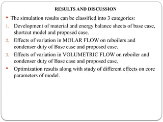 RESULTS AND DISCUSSION
 The simulation results can be classified into 3 categories:
1. Development of material and energy balance sheets of base case,
shortcut model and proposed case.
2. Effects of variation in MOLAR FLOW on reboilers and
condenser duty of Base case and proposed case.
3. Effects of variation in VOLUMETRIC FLOW on reboiler and
condenser duty of Base case and proposed case.
 Optimization results along with study of different effects on core
parameters of model.
 