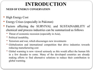 INTRODUCTION
NEED OF ENERGY CONSERVATION
 High Energy Cost
 Energy Crises (especially in Pakistan)
 Factors affecting the SURVIVAL and SUSTAINABILITY of
chemical and process industries can be summarized as follows
 Threat of economic recession (especially in Asia),
 Political instability,
 Terrorism and war, which discourages new investments
 Globalization and international competition that drive industries towards
reducing manufacturing cost
 Global warming is now viewed seriously as this would affect the human life
in a few decades to come. Many of the developed countries are already
making efforts to find alternative solutions to reduce their contribution to
global warming.
 