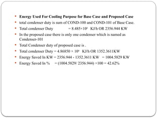  Energy Used For Cooling Purpose for Base Case and Proposed Case
 total condenser duty is sum of COND-100 and COND-101 of Base Case.
 Total condenser Duty = 8.485×106
KJ/h OR 2356.944 KW
 In the proposed case there is only one condenser which is named as
Condenser-101
 Total Condenser duty of proposed case is .
 Total condenser Duty = 4.86850 × 106
KJ/h OR 1352.3611KW
 Energy Saved In KW = 2356.944 - 1352.3611 KW = 1004.5829 KW
 Energy Saved In % = (1004.5829/ 2356.944) ×100 = 42.62%
 