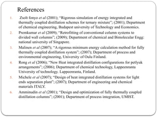 References
1. Zsolt fonyo et al (2001); “Rigorous simulation of energy integrated and
thermally coupled distillation schemes for ternary mixture”; (2001); Department
of chemical engineering, Budapest university of Technology and Economics.
2. Premkumar et al (2009); “Retrofitting of conventional column systems to
divided wall columns”; (2009); Department of chemical and Bimolecular Engg:
national university of Singapore.
3. Malinen et al (2007); “A rigorous minimum energy calculation method for fully
thermally coupled distillation system”; (2007); Department of process and
environmental engineering, University of Oulu Finland.
4. Rong et al (2006); “New Heat integrated distillation configurations for petlyuk
arrangements”; (2006); Department of chemical technology, Lappeenranta
University of technology. Lappeenranta, Finland.
5. Michele et al (2007); “Design of heat integrated distillation systems for light
ends separation plant”; (2007); Department of engineering and chemical
materials ITALY.
6. Amminudin et al (2001); “Design and optimization of fully thermally coupled
distillation columns”; (2001); Department of process integration, UMIST.
 