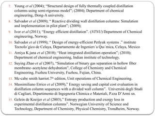 7. Young et al (2004); “Structural design of fully thermally coupled distillation
columns using semi-rigorous model”; (2004); Department of chemical
engineering, Dong-A university.
8. Salvador et al (2009); “ Reactive dividing wall distillation columns: Simulation
and implementation in pilot plant”; (2009);
9. Ivor et al (2011); “Energy efficient distillation”. (NTNU) Department of Chemical
engineering, Norway.
10. Salvador et al (1999); “ Design of energy-efficient Petlyuk systems .” institute
Tecnolo´gico de Celaya, Departamento de Ingenierı´a Quı´mica, Celaya, Mexico
11. Amiya K.jana et al (2010); “Heat integrated distillation operation”; (2010);
Department of chemical engineering, Indian institute of technology.
12. Suying Zhao et al (2007), “Simulation of binary gas separation in hollow fiber
membrane–acetylene dehydration”, College of Chemistry and Chemical
Engineering, Fuzhou University, Fuzhou, Fujian, China.
13. Mc-cabe smith harriot.7th
edition, Unit operations of Chemical Engineering.
14. Massimiliano Errico et al (2009),” Energy saving and capital cost evaluation in
distillation column sequences with a divided wall column”. Università degli Studi
di Cagliari, Dipartimento di Ingegneria Chimica e Materiali, P.zza D’Armi sn.
15. Gelein de Koeijer et al (2003),” Entropy production and exergy loss in
experimental distillation columns”. Norwegian University of Science and
Technology, Department of Chemistry, Physical Chemistry, Trondheim, Norway.
 
