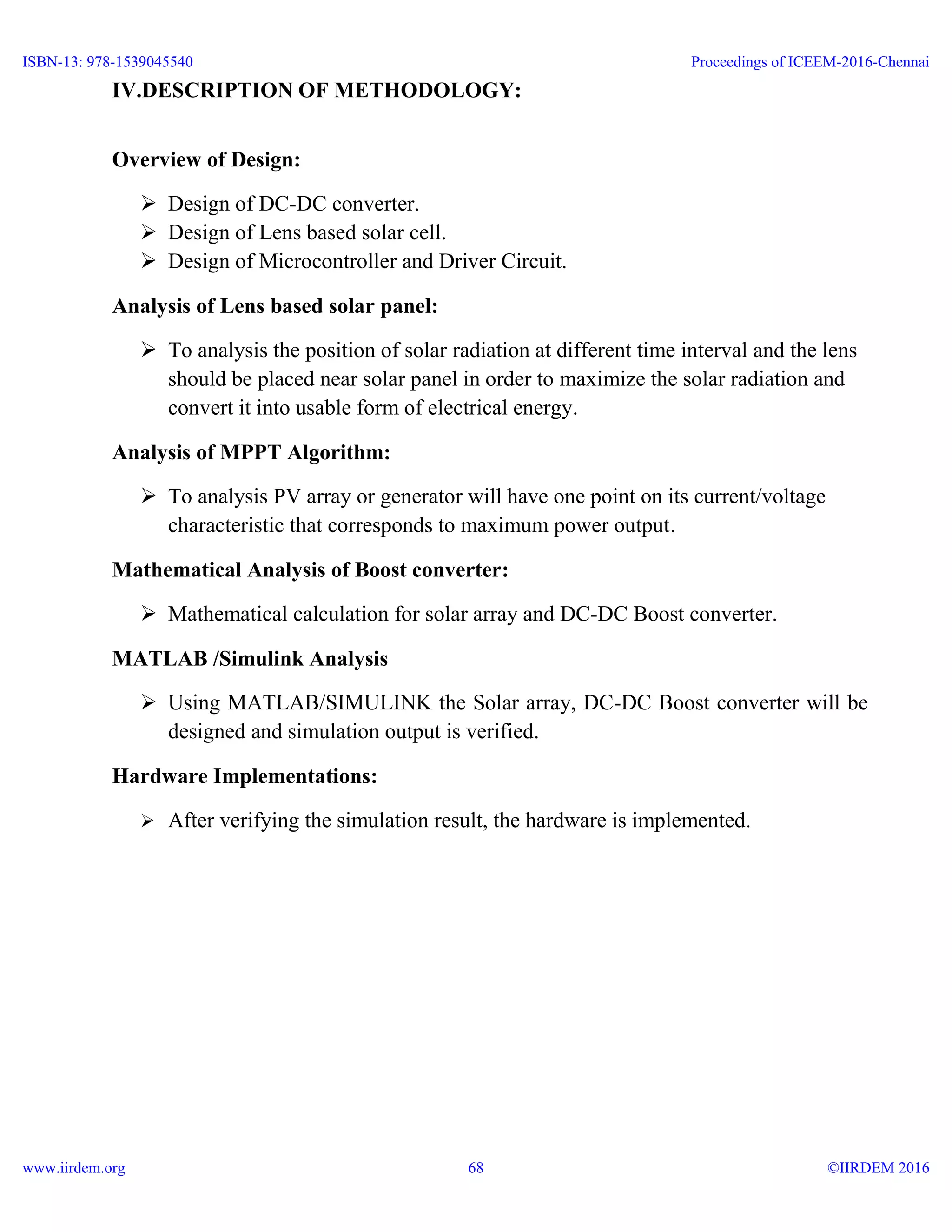 IV.DESCRIPTION OF METHODOLOGY:
Overview of Design:
 Design of DC-DC converter.
 Design of Lens based solar cell.
 Design of Microcontroller and Driver Circuit.
Analysis of Lens based solar panel:
 To analysis the position of solar radiation at different time interval and the lens
should be placed near solar panel in order to maximize the solar radiation and
convert it into usable form of electrical energy.
Analysis of MPPT Algorithm:
 To analysis PV array or generator will have one point on its current/voltage
characteristic that corresponds to maximum power output.
Mathematical Analysis of Boost converter:
 Mathematical calculation for solar array and DC-DC Boost converter.
MATLAB /Simulink Analysis
 Using MATLAB/SIMULINK the Solar array, DC-DC Boost converter will be
designed and simulation output is verified.
Hardware Implementations:
 After verifying the simulation result, the hardware is implemented.
ISBN-13: 978-1539045540
www.iirdem.org
Proceedings of ICEEM-2016-Chennai
©IIRDEM 201668
 