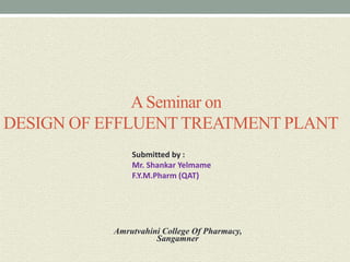 ASeminar on
DESIGN OF EFFLUENTTREATMENT PLANT
Submitted by :
Mr. Shankar Yelmame
F.Y.M.Pharm (QAT)
Amrutvahini College Of Pharmacy,
Sangamner
 