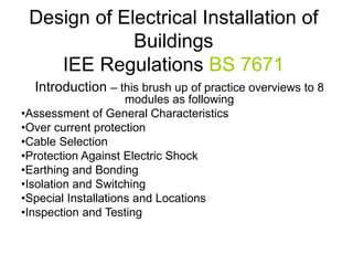 Design of Electrical Installation of
Buildings
IEE Regulations BS 7671
Introduction – this brush up of practice overviews to 8
modules as following
•Assessment of General Characteristics
•Over current protection
•Cable Selection
•Protection Against Electric Shock
•Earthing and Bonding
•Isolation and Switching
•Special Installations and Locations
•Inspection and Testing
 