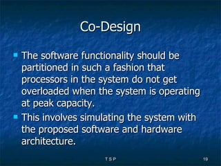 Co-Design The software functionality should be partitioned in such a fashion that processors in the system do not get overloaded when the system is operating at peak capacity.  This involves simulating the system with the proposed software and hardware architecture.  