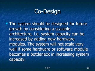 Co-Design The system should be designed for future growth by considering a scalable architecture, i.e. system capacity can be increased by adding new hardware modules. The system will not scale very well if some hardware or software module becomes a bottleneck in increasing system capacity.  
