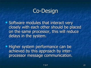 Co-Design Software modules that interact very closely with each other should be placed on the same processor, this will reduce delays in the system. Higher system performance can be achieved by this approach by inter-processor message communication. 