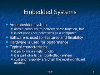 Embedded Systems An embedded system  uses a computer to perform some function, but is not used (nor perceived) as a computer Software is used for features and flexibility Hardware is used for performance Typical characteristics: it performs a single function it is part of a larger (controlled) system cost and reliability are often the most significant aspects 