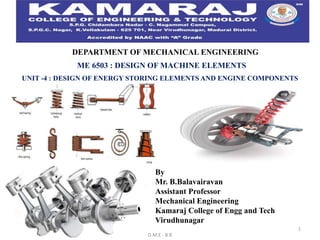 D.M.E - B.B
1
DEPARTMENT OF MECHANICAL ENGINEERING
ME 6503 : DESIGN OF MACHINE ELEMENTS
UNIT -4 : DESIGN OF ENERGY STORING ELEMENTS AND ENGINE COMPONENTS
By
Mr. B.Balavairavan
Assistant Professor
Mechanical Engineering
Kamaraj College of Engg and Tech
Virudhunagar
 