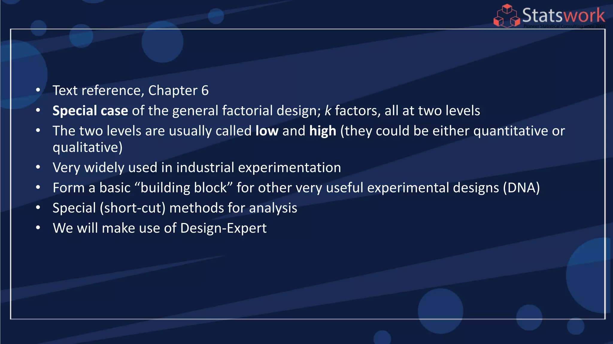 • Text reference, Chapter 6
• Special case of the general factorial design; k factors, all at two levels
• The two levels are usually called low and high (they could be either quantitative or
qualitative)
• Very widely used in industrial experimentation
• Form a basic “building block” for other very useful experimental designs (DNA)
• Special (short-cut) methods for analysis
• We will make use of Design-Expert
 