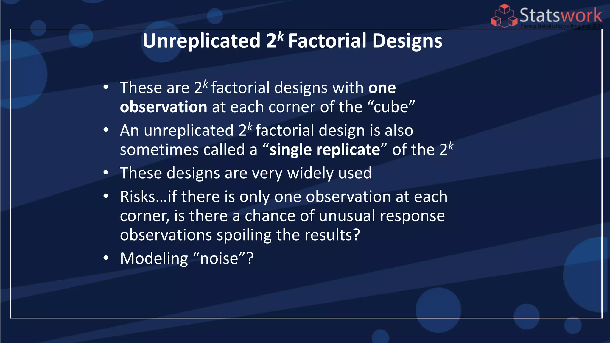 • These are 2k factorial designs with one
observation at each corner of the “cube”
• An unreplicated 2k factorial design is also
sometimes called a “single replicate” of the 2k
• These designs are very widely used
• Risks…if there is only one observation at each
corner, is there a chance of unusual response
observations spoiling the results?
• Modeling “noise”?
Unreplicated 2k Factorial Designs
 