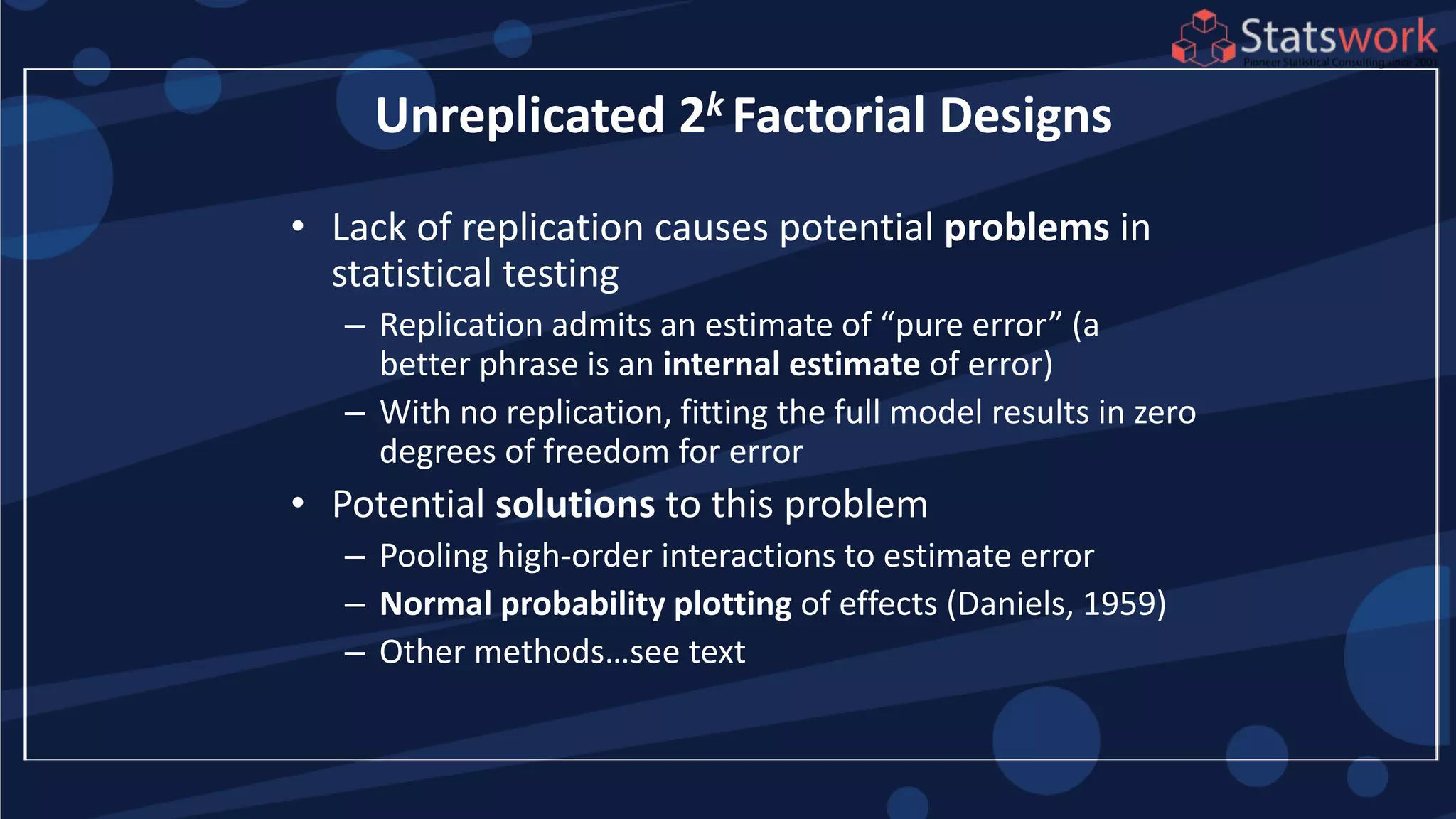 • Lack of replication causes potential problems in
statistical testing
– Replication admits an estimate of “pure error” (a
better phrase is an internal estimate of error)
– With no replication, fitting the full model results in zero
degrees of freedom for error
• Potential solutions to this problem
– Pooling high-order interactions to estimate error
– Normal probability plotting of effects (Daniels, 1959)
– Other methods…see text
Unreplicated 2k Factorial Designs
 