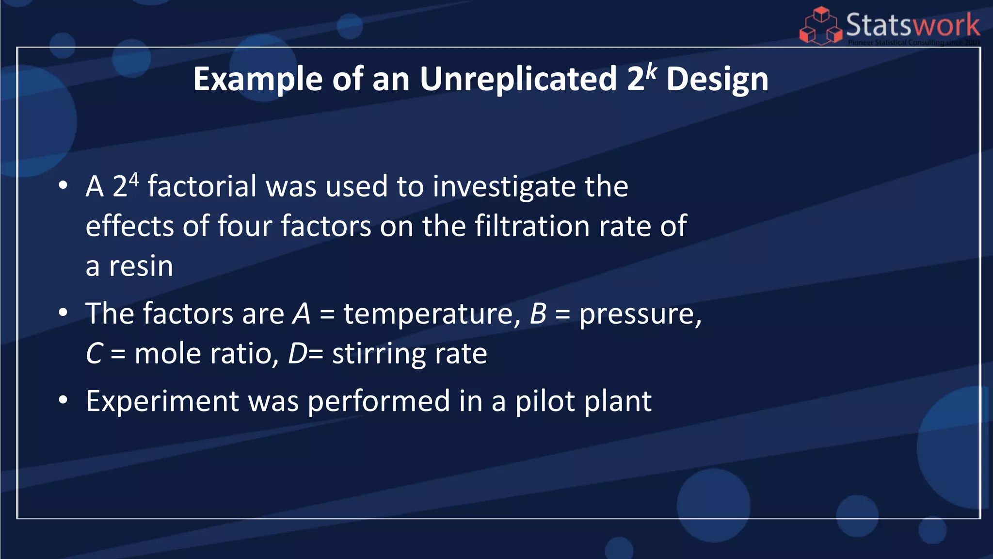 • A 24 factorial was used to investigate the
effects of four factors on the filtration rate of
a resin
• The factors are A = temperature, B = pressure,
C = mole ratio, D= stirring rate
• Experiment was performed in a pilot plant
Example of an Unreplicated 2k Design
 