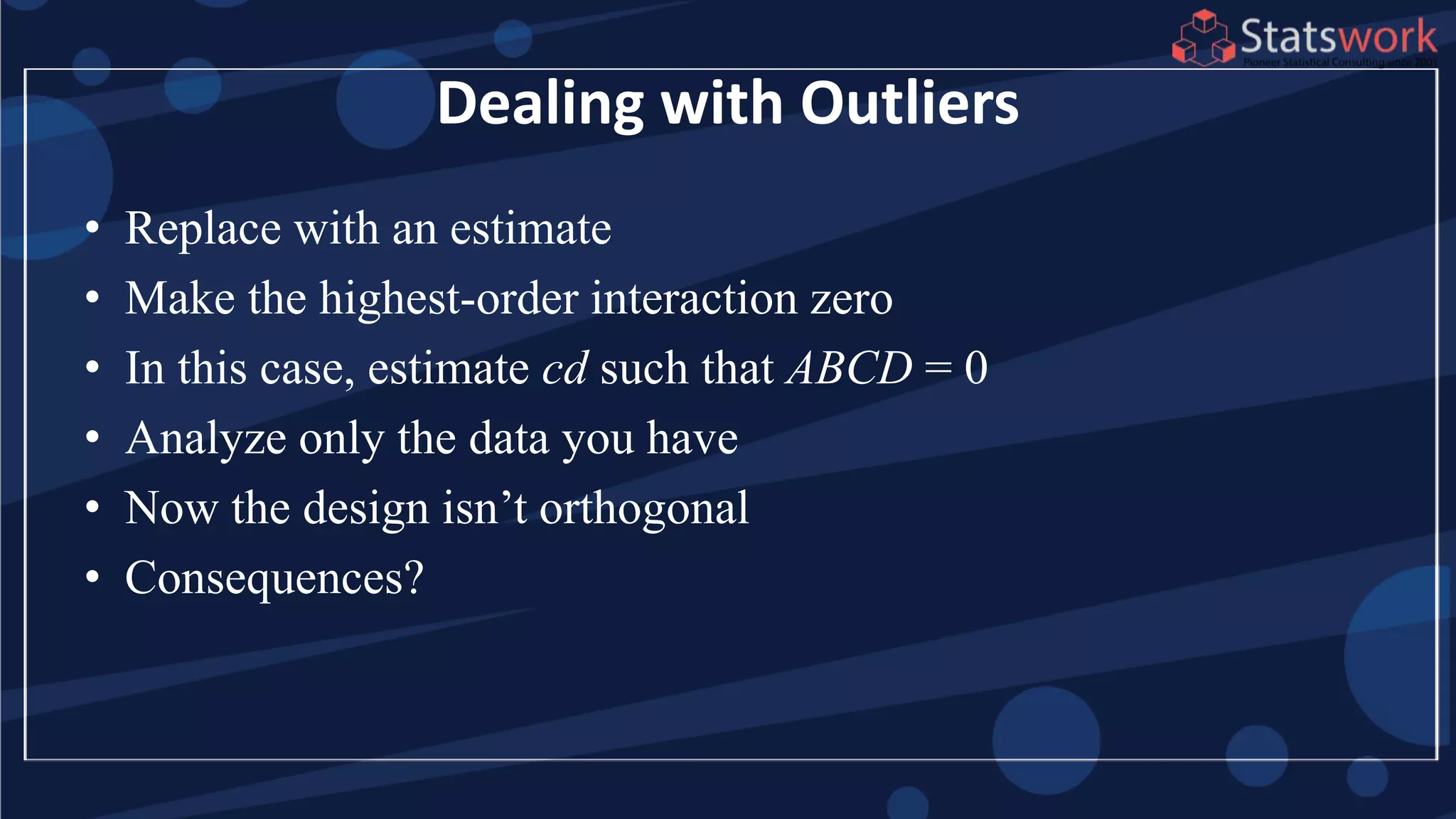 Dealing with Outliers
• Replace with an estimate
• Make the highest-order interaction zero
• In this case, estimate cd such that ABCD = 0
• Analyze only the data you have
• Now the design isn’t orthogonal
• Consequences?
 