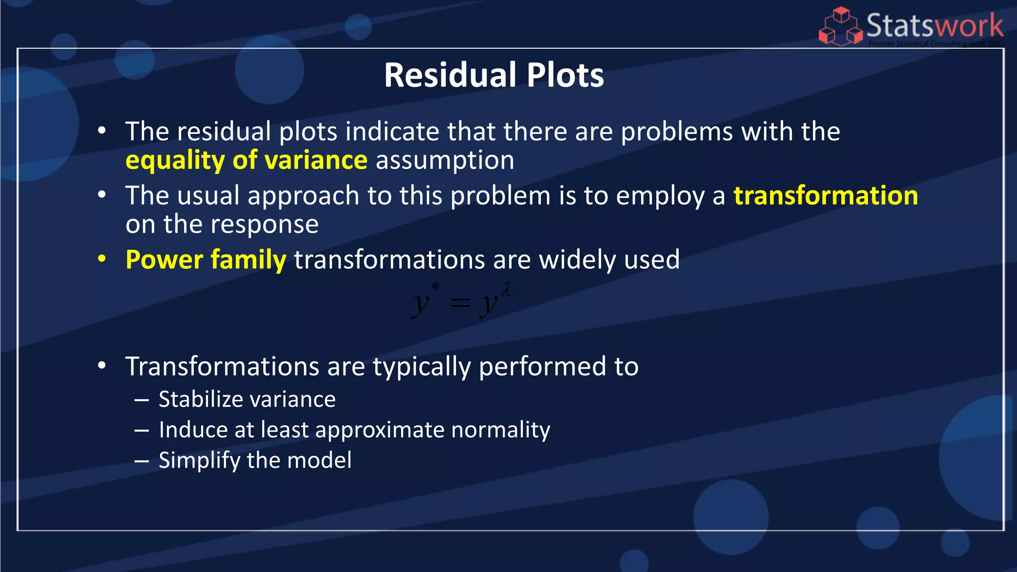 • The residual plots indicate that there are problems with the
equality of variance assumption
• The usual approach to this problem is to employ a transformation
on the response
• Power family transformations are widely used
• Transformations are typically performed to
– Stabilize variance
– Induce at least approximate normality
– Simplify the model
Residual Plots
*
y y

 