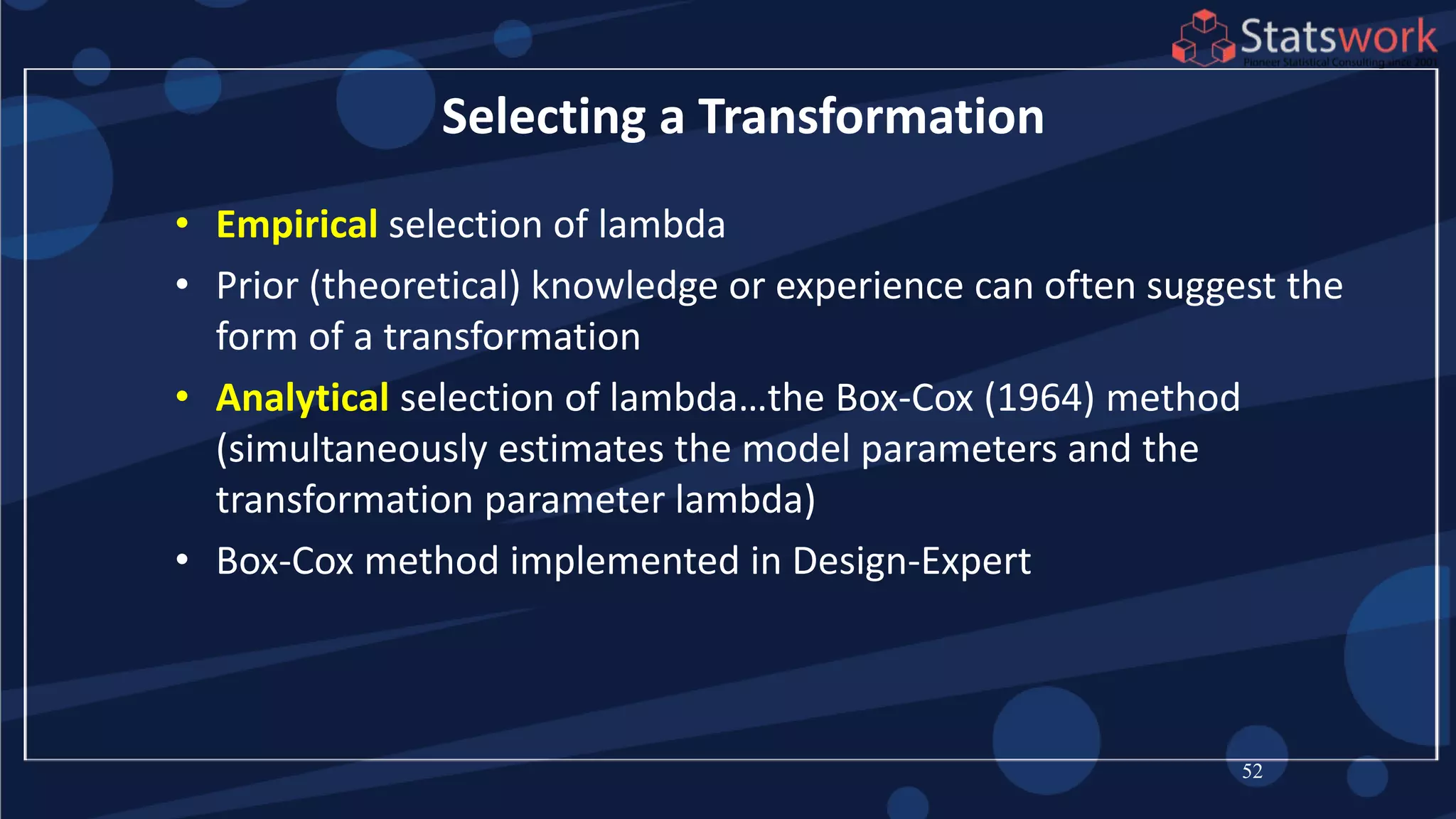 • Empirical selection of lambda
• Prior (theoretical) knowledge or experience can often suggest the
form of a transformation
• Analytical selection of lambda…the Box-Cox (1964) method
(simultaneously estimates the model parameters and the
transformation parameter lambda)
• Box-Cox method implemented in Design-Expert
52
Selecting a Transformation
 