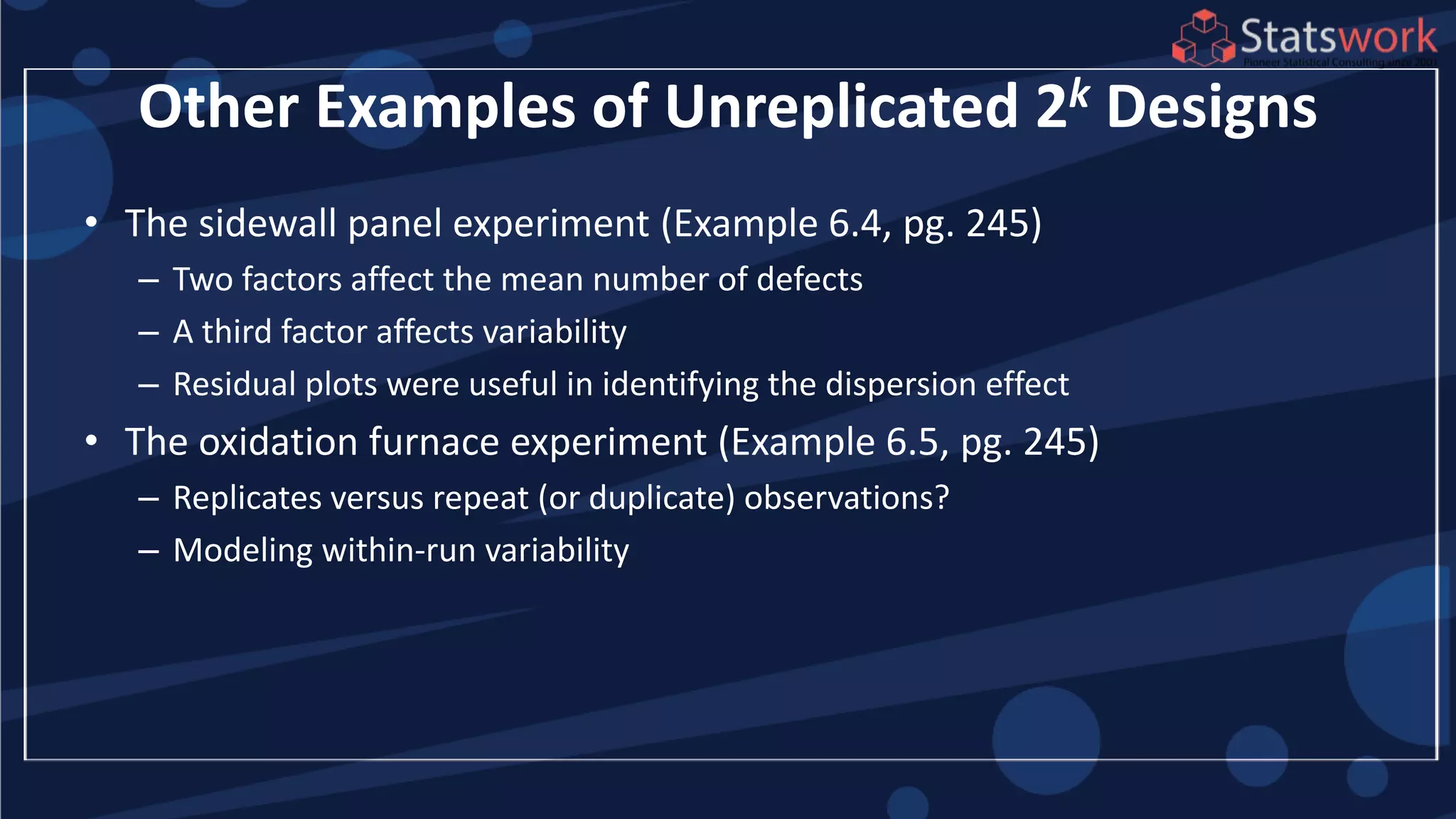Other Examples of Unreplicated 2k Designs
• The sidewall panel experiment (Example 6.4, pg. 245)
– Two factors affect the mean number of defects
– A third factor affects variability
– Residual plots were useful in identifying the dispersion effect
• The oxidation furnace experiment (Example 6.5, pg. 245)
– Replicates versus repeat (or duplicate) observations?
– Modeling within-run variability
 