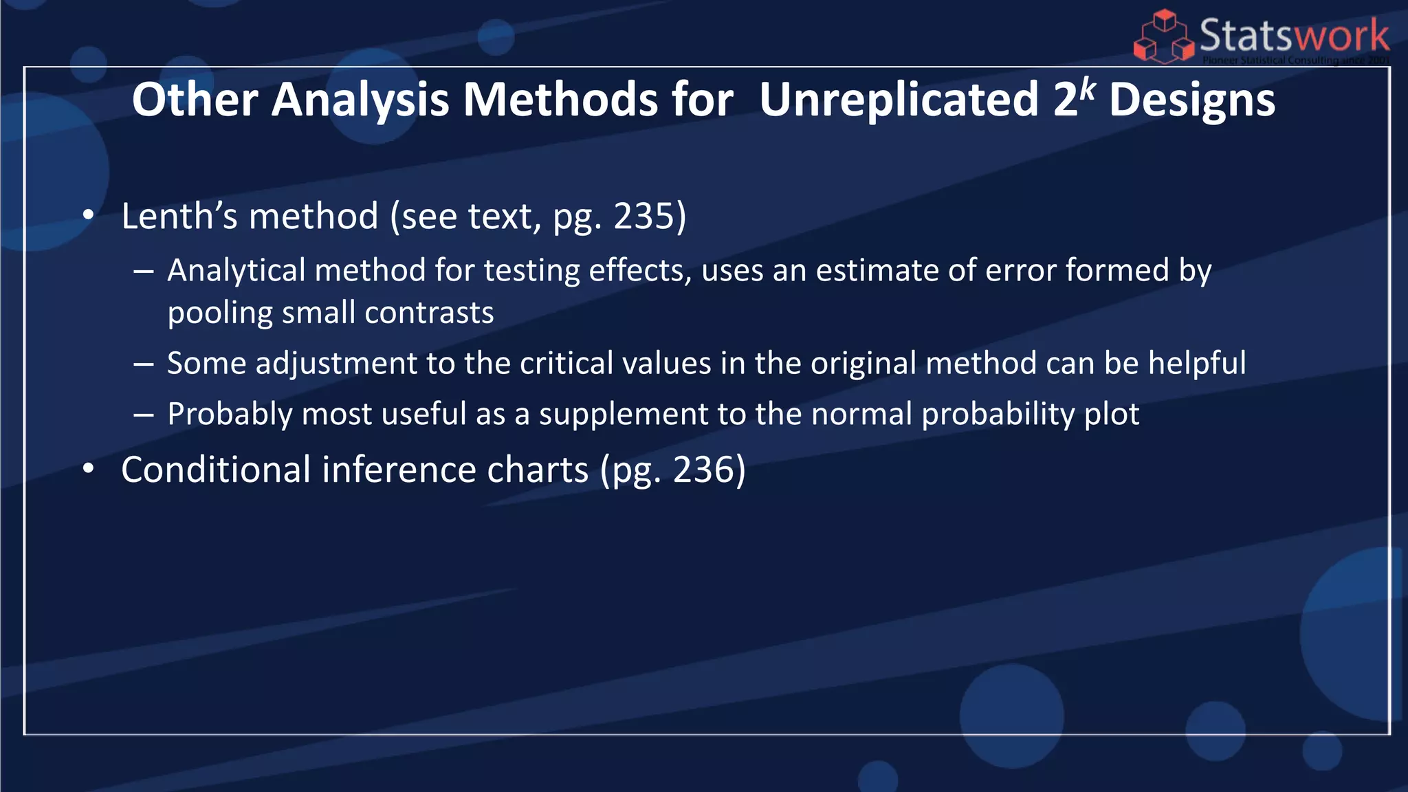 Other Analysis Methods for Unreplicated 2k Designs
• Lenth’s method (see text, pg. 235)
– Analytical method for testing effects, uses an estimate of error formed by
pooling small contrasts
– Some adjustment to the critical values in the original method can be helpful
– Probably most useful as a supplement to the normal probability plot
• Conditional inference charts (pg. 236)
 