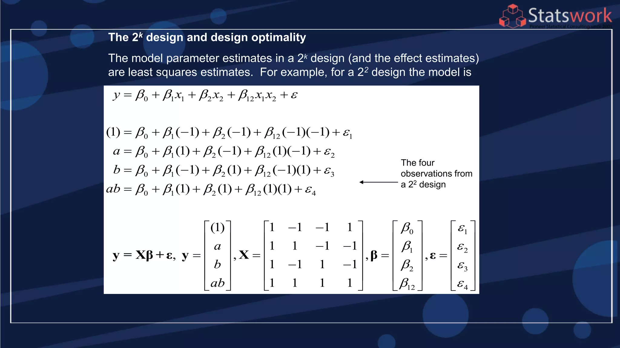 The 2k design and design optimality
The model parameter estimates in a 2k design (and the effect estimates)
are least squares estimates. For example, for a 22 design the model is
0 1 1 2 2 12 1 2
0 1 2 12 1
0 1 2 12 2
0 1 2 12 3
0 1 2 12 4
(1) ( 1) ( 1) ( 1)( 1)
(1) ( 1) (1)( 1)
( 1) (1) ( 1)(1)
(1) (1) (1)(1)
(1) 1 1 1 1
1 1 1 1
, ,
1 1 1
y x x x x
a
b
ab
a
b
ab
    
    
    
    
    
    
        
      
      
    
  
     
   
 
 
y = Xβ + ε y X
0 1
1 2
2 3
12 4
, ,
1
1 1 1 1
 
 
 
 
    
    
      
    
    
     
β ε
The four
observations from
a 22 design
 
