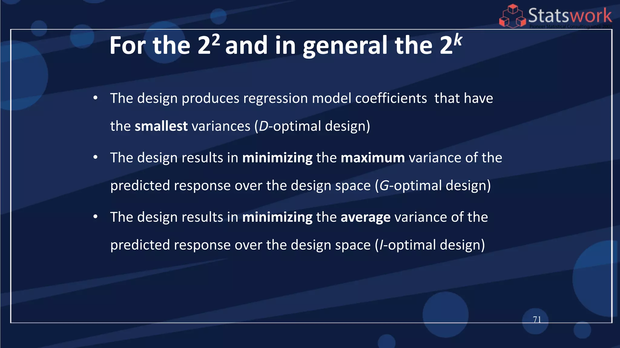 71
For the 22 and in general the 2k
• The design produces regression model coefficients that have
the smallest variances (D-optimal design)
• The design results in minimizing the maximum variance of the
predicted response over the design space (G-optimal design)
• The design results in minimizing the average variance of the
predicted response over the design space (I-optimal design)
 