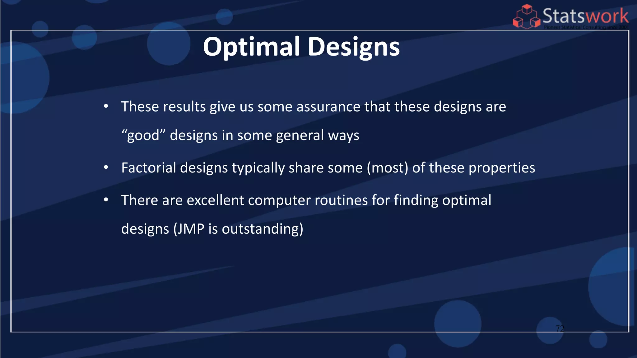 72
Optimal Designs
• These results give us some assurance that these designs are
“good” designs in some general ways
• Factorial designs typically share some (most) of these properties
• There are excellent computer routines for finding optimal
designs (JMP is outstanding)
 