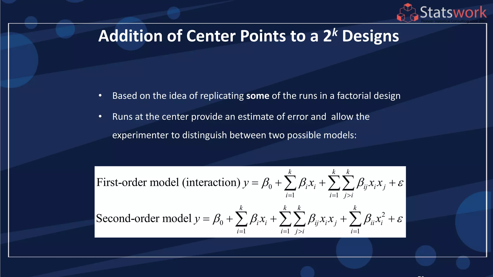 • Based on the idea of replicating some of the runs in a factorial design
• Runs at the center provide an estimate of error and allow the
experimenter to distinguish between two possible models:
Addition of Center Points to a 2k Designs
0
1 1
2
0
1 1 1
First-order model (interaction)
Second-order model
k k k
i i ij i j
i i j i
k k k k
i i ij i j ii i
i i j i i
y x x x
y x x x x
   
    
  
   
   
    
 
  
 