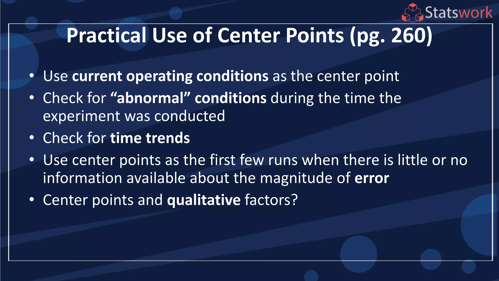 Practical Use of Center Points (pg. 260)
• Use current operating conditions as the center point
• Check for “abnormal” conditions during the time the
experiment was conducted
• Check for time trends
• Use center points as the first few runs when there is little or no
information available about the magnitude of error
• Center points and qualitative factors?
 