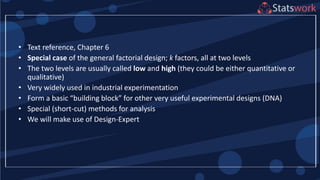 • Text reference, Chapter 6
• Special case of the general factorial design; k factors, all at two levels
• The two levels are usually called low and high (they could be either quantitative or
qualitative)
• Very widely used in industrial experimentation
• Form a basic “building block” for other very useful experimental designs (DNA)
• Special (short-cut) methods for analysis
• We will make use of Design-Expert
 