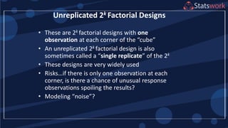 • These are 2k factorial designs with one
observation at each corner of the “cube”
• An unreplicated 2k factorial design is also
sometimes called a “single replicate” of the 2k
• These designs are very widely used
• Risks…if there is only one observation at each
corner, is there a chance of unusual response
observations spoiling the results?
• Modeling “noise”?
Unreplicated 2k Factorial Designs
 