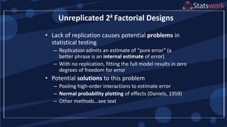 • Lack of replication causes potential problems in
statistical testing
– Replication admits an estimate of “pure error” (a
better phrase is an internal estimate of error)
– With no replication, fitting the full model results in zero
degrees of freedom for error
• Potential solutions to this problem
– Pooling high-order interactions to estimate error
– Normal probability plotting of effects (Daniels, 1959)
– Other methods…see text
Unreplicated 2k Factorial Designs
 