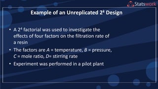 • A 24 factorial was used to investigate the
effects of four factors on the filtration rate of
a resin
• The factors are A = temperature, B = pressure,
C = mole ratio, D= stirring rate
• Experiment was performed in a pilot plant
Example of an Unreplicated 2k Design
 