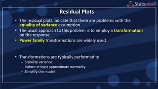 • The residual plots indicate that there are problems with the
equality of variance assumption
• The usual approach to this problem is to employ a transformation
on the response
• Power family transformations are widely used
• Transformations are typically performed to
– Stabilize variance
– Induce at least approximate normality
– Simplify the model
Residual Plots
*
y y

 