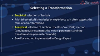 • Empirical selection of lambda
• Prior (theoretical) knowledge or experience can often suggest the
form of a transformation
• Analytical selection of lambda…the Box-Cox (1964) method
(simultaneously estimates the model parameters and the
transformation parameter lambda)
• Box-Cox method implemented in Design-Expert
52
Selecting a Transformation
 