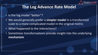 The Log Advance Rate Model
• Is the log model “better”?
• We would generally prefer a simpler model in a transformed
scale to a more complicated model in the original metric
• What happened to the interactions?
• Sometimes transformations provide insight into the underlying
mechanism
 