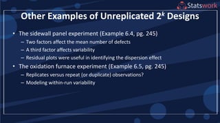 Other Examples of Unreplicated 2k Designs
• The sidewall panel experiment (Example 6.4, pg. 245)
– Two factors affect the mean number of defects
– A third factor affects variability
– Residual plots were useful in identifying the dispersion effect
• The oxidation furnace experiment (Example 6.5, pg. 245)
– Replicates versus repeat (or duplicate) observations?
– Modeling within-run variability
 