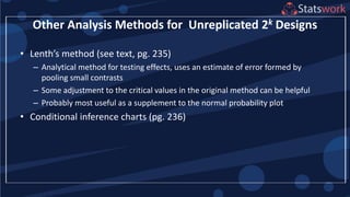 Other Analysis Methods for Unreplicated 2k Designs
• Lenth’s method (see text, pg. 235)
– Analytical method for testing effects, uses an estimate of error formed by
pooling small contrasts
– Some adjustment to the critical values in the original method can be helpful
– Probably most useful as a supplement to the normal probability plot
• Conditional inference charts (pg. 236)
 