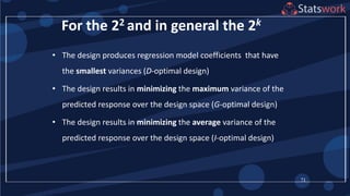 71
For the 22 and in general the 2k
• The design produces regression model coefficients that have
the smallest variances (D-optimal design)
• The design results in minimizing the maximum variance of the
predicted response over the design space (G-optimal design)
• The design results in minimizing the average variance of the
predicted response over the design space (I-optimal design)
 