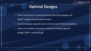 72
Optimal Designs
• These results give us some assurance that these designs are
“good” designs in some general ways
• Factorial designs typically share some (most) of these properties
• There are excellent computer routines for finding optimal
designs (JMP is outstanding)
 