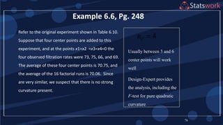 76
Example 6.6, Pg. 248
4Cn 
Usually between 3 and 6
center points will work
well
Design-Expert provides
the analysis, including the
F-test for pure quadratic
curvature
Refer to the original experiment shown in Table 6.10.
Suppose that four center points are added to this
experiment, and at the points x1=x2 =x3=x4=0 the
four observed filtration rates were 73, 75, 66, and 69.
The average of these four center points is 70.75, and
the average of the 16 factorial runs is 70.06. Since
are very similar, we suspect that there is no strong
curvature present.
 