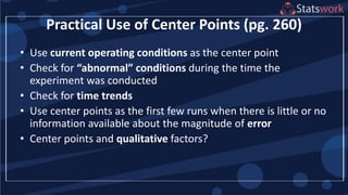 Practical Use of Center Points (pg. 260)
• Use current operating conditions as the center point
• Check for “abnormal” conditions during the time the
experiment was conducted
• Check for time trends
• Use center points as the first few runs when there is little or no
information available about the magnitude of error
• Center points and qualitative factors?
 