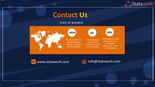 82
Contact Us
PLACE OF BUSINESS
www.statswork.com
No: 10, Kutty Street,
Nungambakkam,
Chennai – 600 034
+91 8754446690
INDIA UK USA
The Portergate
Ecclesall Road
Sheffield, S11 8NX
+44-1143520021
Mockingbird 1341 W
Mockingbird Lane,
Suite 600W,
Dallas, Texas, 75247
+1-9725029262
info@statswork.com
 