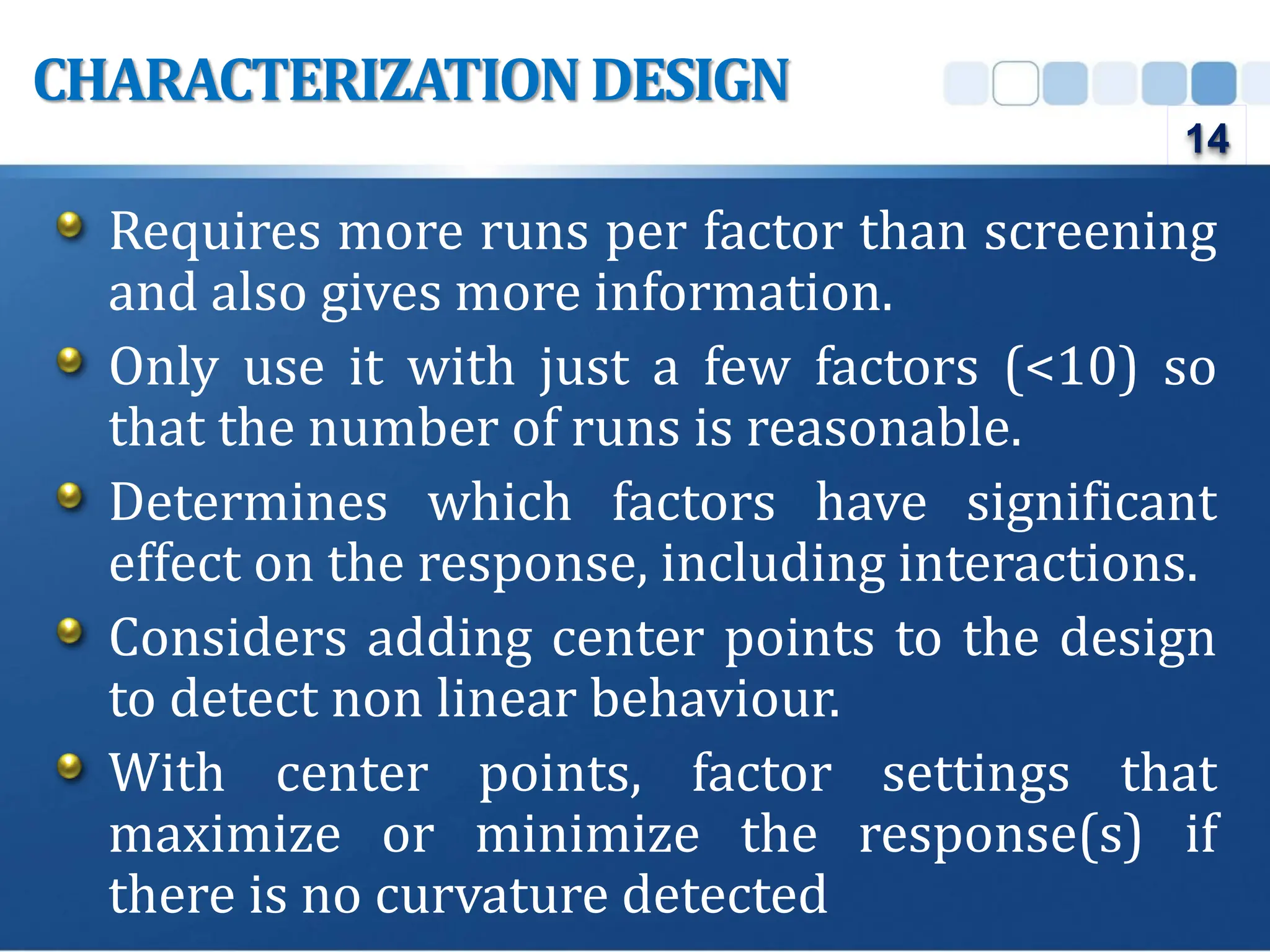 Requires more runs per factor than screening
and also gives more information.
Only use it with just a few factors (<10) so
that the number of runs is reasonable.
Determines which factors have significant
effect on the response, including interactions.
Considers adding center points to the design
to detect non linear behaviour.
With center points, factor settings that
maximize or minimize the response(s) if
there is no curvature detected
CHARACTERIZATION DESIGN
14
 