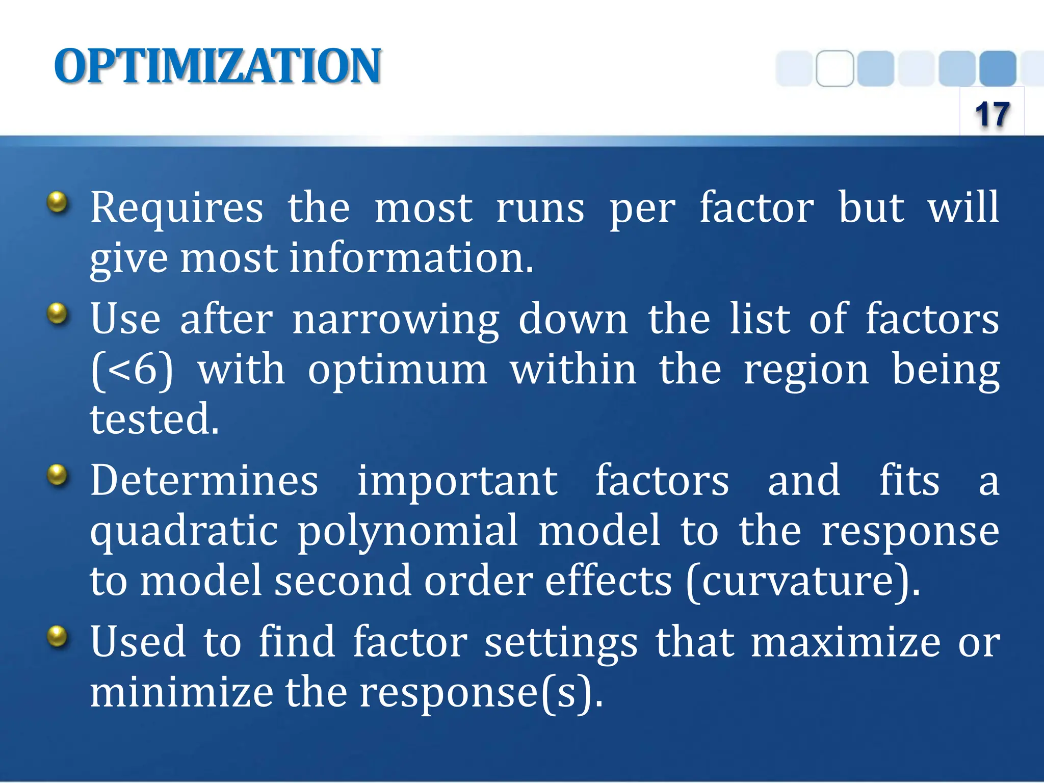 Requires the most runs per factor but will
give most information.
Use after narrowing down the list of factors
(<6) with optimum within the region being
tested.
Determines important factors and fits a
quadratic polynomial model to the response
to model second order effects (curvature).
Used to find factor settings that maximize or
minimize the response(s).
OPTIMIZATION
17
 