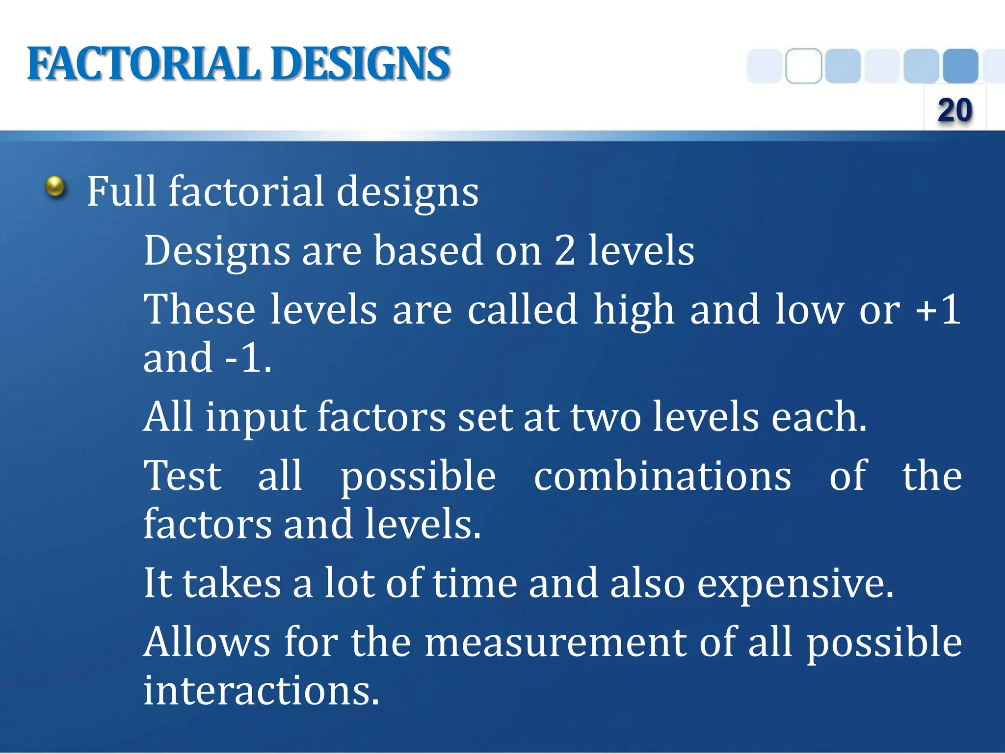 Full factorial designs
Designs are based on 2 levels
These levels are called high and low or +1
and -1.
All input factors set at two levels each.
Test all possible combinations of the
factors and levels.
It takes a lot of time and also expensive.
Allows for the measurement of all possible
interactions.
FACTORIAL DESIGNS
20
 